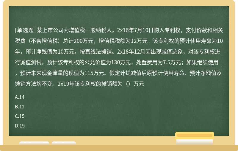 某上市公司为增值税一般纳税人。2x16年7月10日购入专利权，支付价款和相关税费（不含增值税）总计200万元，增值税税额为12万元。该专利权的预计使用寿命为10年，预计净残值为10万元，按直线法摊销。2x18年12月因出现减值迹象，对该专利权进行减值测试，预计该专利权的公允价值为130万元，处置费用为7.5万元；如果继续使用，预计未来现金流量的现值为115万元。假定计提减值后原预计使用寿命、预计净残值及摊销方法均不变。2x19年该专利权的摊销额为（）万元