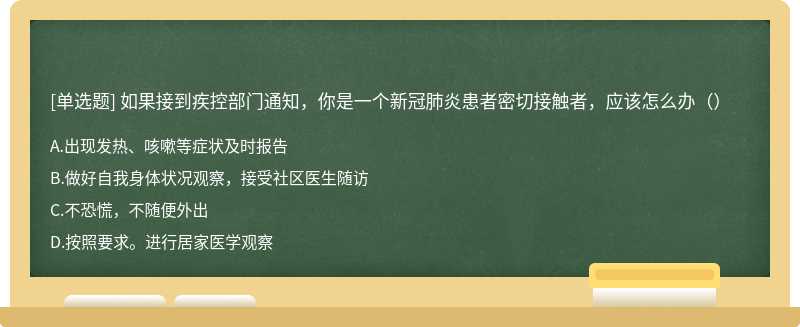 如果接到疾控部门通知，你是一个新冠肺炎患者密切接触者，应该怎么办（）