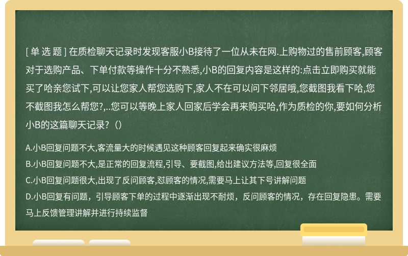 在质检聊天记录时发现客服小B接待了一位从未在网.上购物过的售前顾客,顾客对于选购产品、下单付款等操作十分不熟悉,小B的回复内容是这样的:点击立即购买就能买了哈亲您试下,可以让您家人帮您选购下,家人不在可以问下邻居哦,您截图我看下哈,您不截图我怎么帮您?,..您可以等晚上家人回家后学会再来购买哈,作为质检的你,要如何分析小B的这篇聊天记录?（）