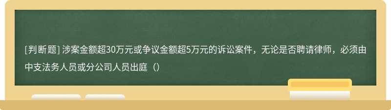 涉案金额超30万元或争议金额超5万元的诉讼案件，无论是否聘请律师，必须由中支法务人员或分公司人员出庭（）