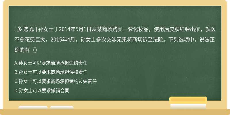 孙女士于2014年5月1日从某商场购买一套化妆品，使用后皮肤红肿出疹，就医不愈花费巨大。2015年4月，孙女士多次交涉无果将商场诉至法院。下列选项中，说法正确的有（）