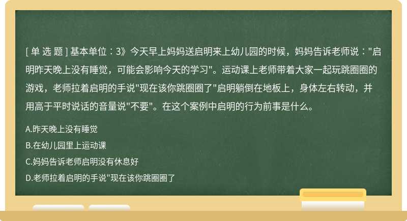 基本单位∶3》今天早上妈妈送启明来上幼儿园的时候，妈妈告诉老师说∶"启明昨天晚上没有睡觉，可能会影响今天的学习"。运动课上老师带着大家一起玩跳圈圈的游戏，老师拉着启明的手说"现在该你跳圈圈了"启明躺倒在地板上，身体左右转动，并用高于平时说话的音量说"不要"。在这个案例中启明的行为前事是什么。