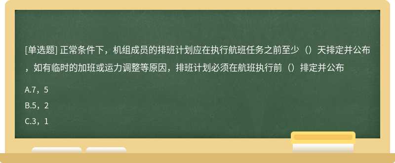 正常条件下，机组成员的排班计划应在执行航班任务之前至少（）天排定并公布，如有临时的加班或运力调整等原因，排班计划必须在航班执行前（）排定并公布