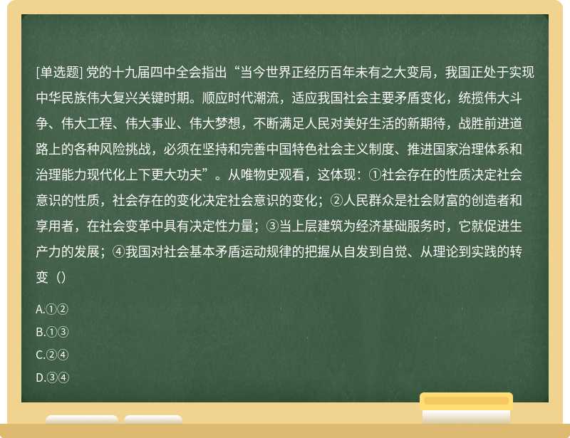 党的十九届四中全会指出“当今世界正经历百年未有之大变局，我国正处于实现中华民族伟大复兴关键时期。顺应时代潮流，适应我国社会主要矛盾变化，统揽伟大斗争、伟大工程、伟大事业、伟大梦想，不断满足人民对美好生活的新期待，战胜前进道路上的各种风险挑战，必须在坚持和完善中国特色社会主义制度、推进国家治理体系和治理能力现代化上下更大功夫”。从唯物史观看，这体现：①社会存在的性质决定社会意识的性质，社会存在的变化决定社会意识的变化；②人民群众是社会财富的创造者和享用者，在社会变革中具有决定性力量；③当上层建筑为经济基础服务时，它就促进生产力的发展；④我国对社会基本矛盾运动规律的把握从自发到自觉、从理论到实践的转变（）