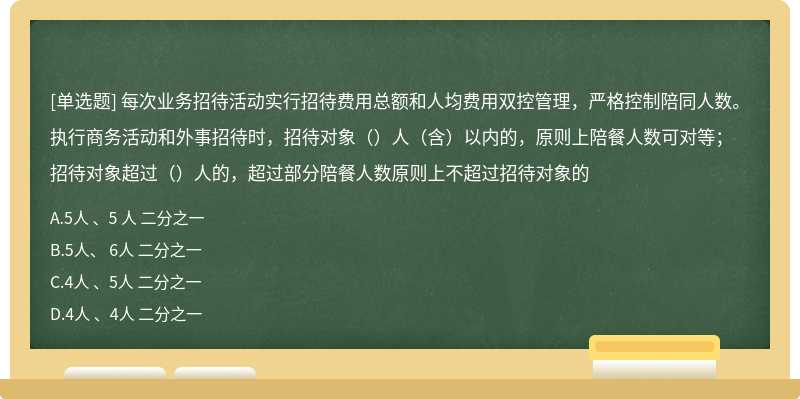 每次业务招待活动实行招待费用总额和人均费用双控管理，严格控制陪同人数。执行商务活动和外事招待时，招待对象（）人（含）以内的，原则上陪餐人数可对等；招待对象超过（）人的，超过部分陪餐人数原则上不超过招待对象的