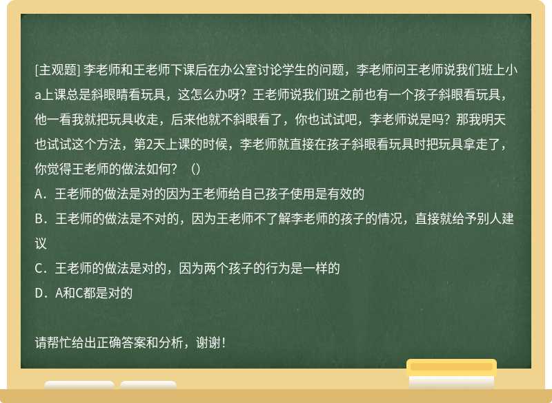 李老师和王老师下课后在办公室讨论学生的问题，李老师问王老师说我们班上小a上课总是斜眼睛看玩具，这怎么办呀？王老师说我们班之前也有一个孩子斜眼看玩具，他一看我就把玩具收走，后来他就不斜眼看了，你也试试吧，李老师说是吗？那我明天也试试这个方法，第2天上课的时候，李老师就直接在孩子斜眼看玩具时把玩具拿走了，你觉得王老师的做法如何？（）A．王老师的做法是对的因为王老师给自己孩子使用是有效的B．王老师的做法是不对的，因为王老师不了解李老师的孩子的情况，直接就给予别人建议C．王老师的做法是对的，因为两个孩子的行为是一样的D．A和C都是对的请帮忙给出正确答案和分析，谢谢！