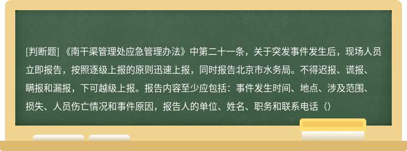 《南干渠管理处应急管理办法》中第二十一条，关于突发事件发生后，现场人员立即报告，按照逐级上报的原则迅速上报，同时报告北京市水务局。不得迟报、谎报、瞒报和漏报，下可越级上报。报告内容至少应包括：事件发生时间、地点、涉及范围、损失、人员伤亡情况和事件原因，报告人的单位、姓名、职务和联系电话（）