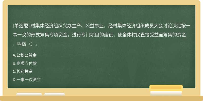 村集体经济组织兴办生产、公益事业，经村集体经济组织成员大会讨论决定按一事一议的形式筹集专项资金，进行专门项目的建设，使全体村民直接受益而筹集的资金，叫做（）。