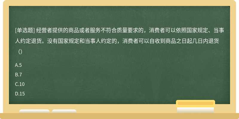 经营者提供的商品或者服务不符合质量要求的，消费者可以依照国家规定、当事人约定退货。没有国家规定和当事人约定的，消费者可以自收到商品之日起几日内退货（）