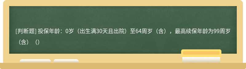 投保年龄：0岁（出生满30天且出院）至64周岁（含），最高续保年龄为99周岁（含）（）