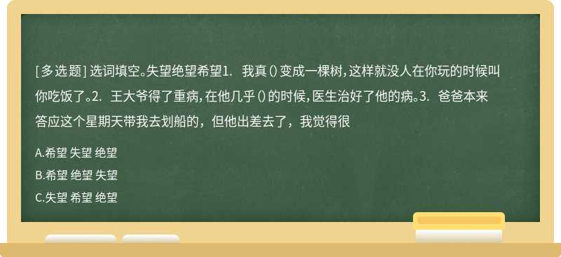 选词填空。失望绝望希望1. 我真（）变成一棵树，这样就没人在你玩的时候叫你吃饭了。2. 王大爷得了重病，在他几乎（）的时候，医生治好了他的病。3. 爸爸本来答应这个星期天带我去划船的，但他出差去了，我觉得很