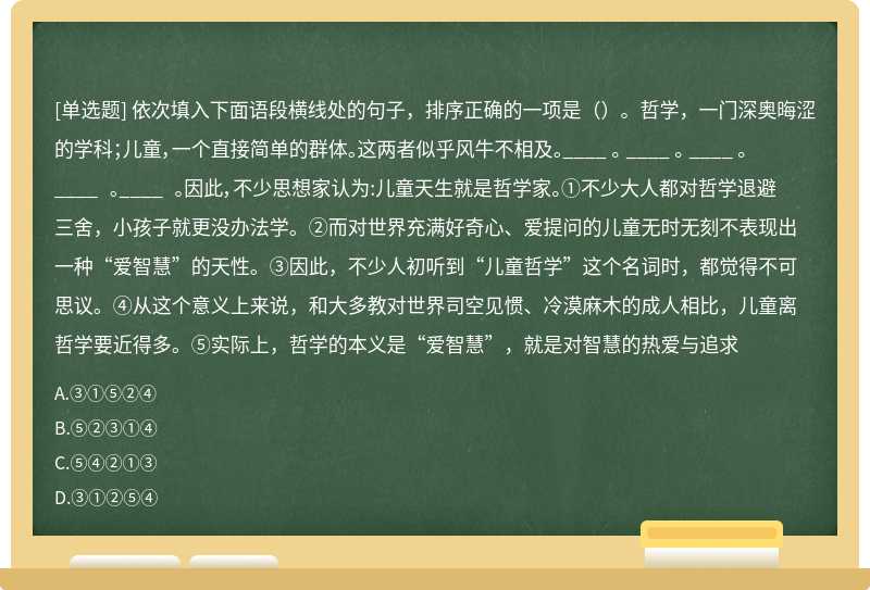 依次填入下面语段横线处的句子，排序正确的一项是（）。哲学，一门深奥晦涩的学科；儿童，一个直接简单的群体。这两者似乎风牛不相及。____ 。 ____ 。 ____ 。____ 。____ 。因此，不少思想家认为:儿童天生就是哲学家。①不少大人都对哲学退避三舍，小孩子就更没办法学。②而对世界充满好奇心、爱提问的儿童无时无刻不表现出一种“爱智慧”的天性。③因此，不少人初听到“儿童哲学”这个名词时，都觉得不可思议。④从这个意义上来说，和大多教对世界司空见惯、冷漠麻木的成人相比，儿童离哲学要近得多。⑤实际上，哲学的本义是“爱智慧”，就是对智慧的热爱与追求