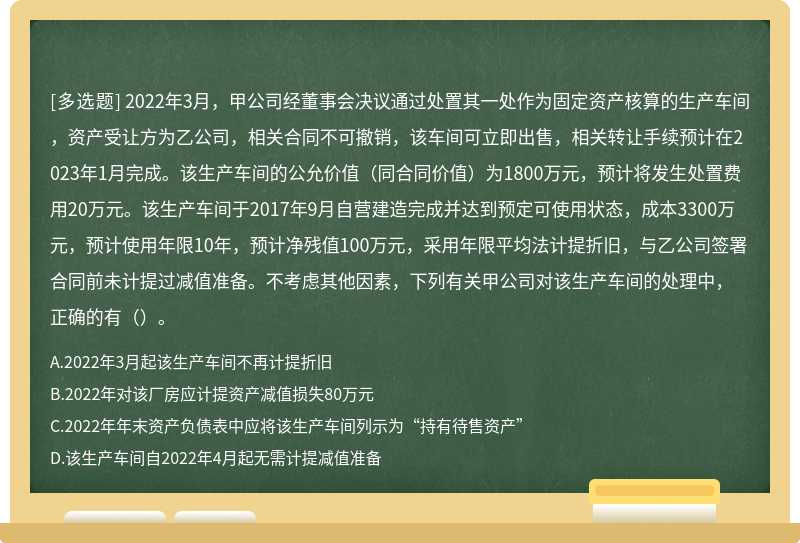 2022年3月，甲公司经董事会决议通过处置其一处作为固定资产核算的生产车间，资产受让方为乙公司，相关合同不可撤销，该车间可立即出售，相关转让手续预计在2023年1月完成。该生产车间的公允价值（同合同价值）为1800万元，预计将发生处置费用20万元。该生产车间于2017年9月自营建造完成并达到预定可使用状态，成本3300万元，预计使用年限10年，预计净残值100万元，采用年限平均法计提折旧，与乙公司签署合同前未计提过减值准备。不考虑其他因素，下列有关甲公司对该生产车间的处理中，正确的有（）。