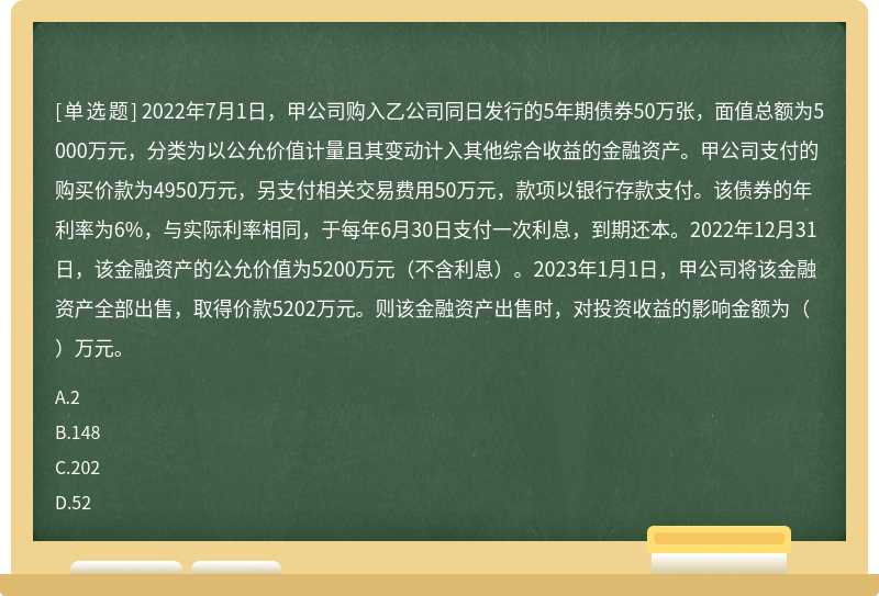 2022年7月1日，甲公司购入乙公司同日发行的5年期债券50万张，面值总额为5000万元，分类为以公允价值计量且其变动计入其他综合收益的金融资产。甲公司支付的购买价款为4950万元，另支付相关交易费用50万元，款项以银行存款支付。该债券的年利率为6%，与实际利率相同，于每年6月30日支付一次利息，到期还本。2022年12月31日，该金融资产的公允价值为5200万元（不含利息）。2023年1月1日，甲公司将该金融资产全部出售，取得价款5202万元。则该金融资产出售时，对投资收益的影响金额为（）万元。