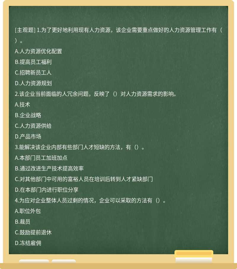 1.为了更好地利用现有人力资源，该企业需要重点做好的人力资源管理工作有（）。A.人力资源优化配置B.提高员工福利C.招聘新员工人D.人力资源规划2.该企业当前面临的人冗余问题，反映了（）对人力资源需求的影响。A.技术B.企业战略C.人力资源供给D.产品市场3.能解决该企业内部有些部门人才短缺的方法，有（）。A.本部门员工加班加点B.通过改进生产技术提高效率C.对其他部门中可用的富裕人员在培训后转到人才紧缺部门D.在本部门内进行职位分享4.为应对企业整体人员过剩的情况，企业可以采取的方法有（）。A.职位外包B.裁员C.鼓励提前退休D.冻结雇佣