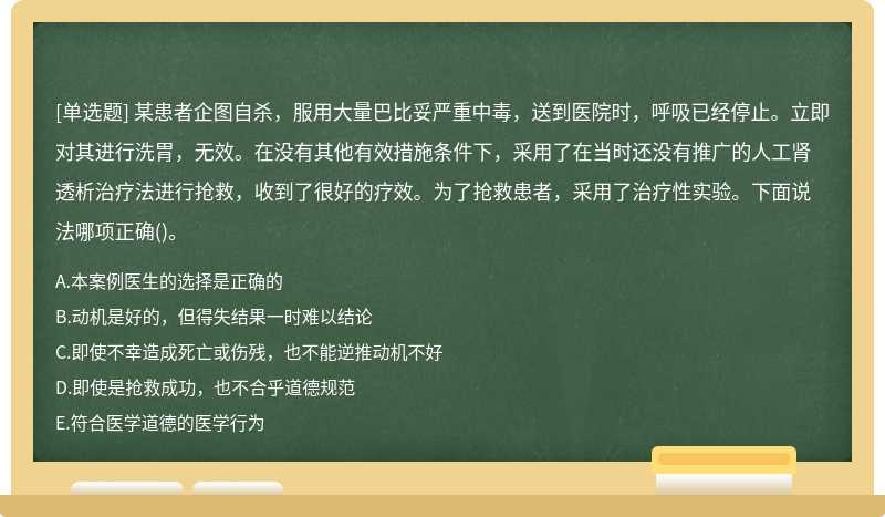 某患者企图自杀，服用大量巴比妥严重中毒，送到医院时，呼吸已经停止。立即对其进行洗胃，无效。在没有其他有效措施条件下，采用了在当时还没有推广的人工肾透析治疗法进行抢救，收到了很好的疗效。为了抢救患者，采用了治疗性实验。下面说法哪项正确()。