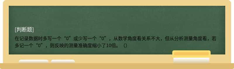 在记录数据时多写一个“0”或少写一个“0”，从数学角度看关系不大，但从分析测量角度看，若多记一个“0”，则反映的测量准确度缩小了10倍。（）