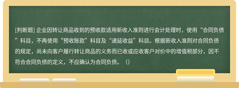 企业因转让商品收到的预收款适用新收入准则进行会计处理时，使用“合同负债”科目，不再使用“预收账款”科目及“递延收益”科目。根据新收入准则对合同负债的规定，尚未向客户履行转让商品的义务而已收或应收客户对价中的增值税部分，因不符合合同负债的定义，不应确认为合同负债。（）