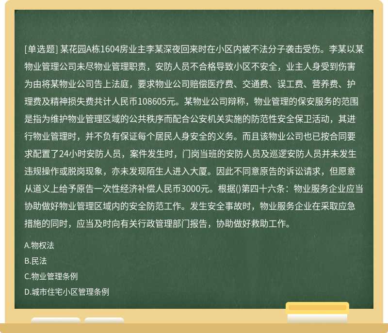 某花园A栋1604房业主李某深夜回来时在小区内被不法分子袭击受伤。李某以某物业管理公司未尽物业管理职责，安防人员不合格导致小区不安全，业主人身受到伤害为由将某物业公司告上法庭，要求物业公司赔偿医疗费、交通费、误工费、营养费、护理费及精神损失费共计人民币108605元。某物业公司辩称，物业管理的保安服务的范围是指为维护物业管理区域的公共秩序而配合公安机关实施的防范性安全保卫活动，其进行物业管理时，并不负有保证每个居民人身安全的义务。而且该物业公司也已按合同要求配置了24小时安防人员，案件发生时，门岗当班的安防人员及巡逻安防人员并未发生违规操作或脱岗现象，亦未发现陌生人进入大厦。因此不同意原告的诉讼请求，但愿意从道义上给予原告一次性经济补偿人民币3000元。根据()第四十六条：物业服务企业应当协助做好物业管理区域内的安全防范工作。发生安全事故时，物业服务企业在采取应急措施的同时，应当及时向有关行政管理部门报告，协助做好救助工作。