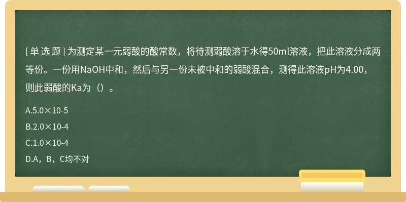 为测定某一元弱酸的酸常数，将待测弱酸溶于水得50ml溶液，把此溶液分成两等份。一份用NaOH中和，然后与另一份未被中和的弱酸混合，测得此溶液pH为4.00，则此弱酸的Ka为（）。