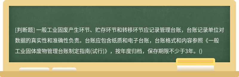 一般工业固废产生环节、贮存环节和转移环节应记录管理台账，台账记录单位对数据的真实性和准确性负责。台账应包含纸质和电子台账，台账格式和内容参照《一般工业固体废物管理台账制定指南(试行)》，按年度归档，保存期限不少于3年。()