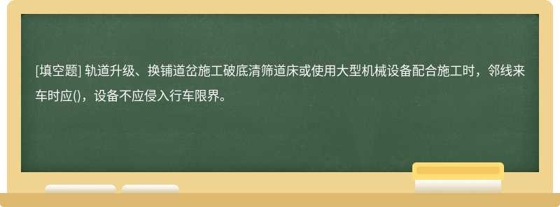 轨道升级、换铺道岔施工破底清筛道床或使用大型机械设备配合施工时，邻线来车时应()，设备不应侵入行车限界。　　