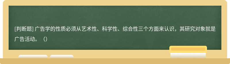 广告学的性质必须从艺术性、科学性、综合性三个方面来认识，其研究对象就是广告活动。（）