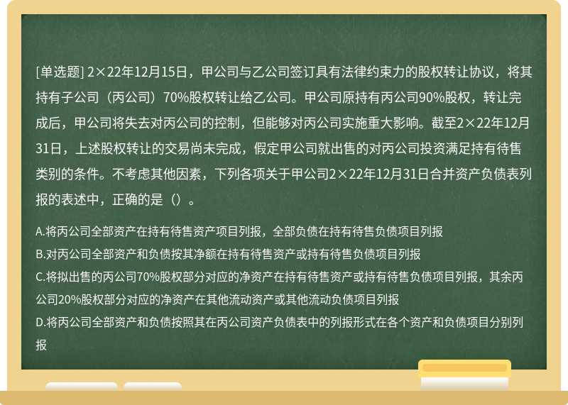 2×22年12月15日，甲公司与乙公司签订具有法律约束力的股权转让协议，将其持有子公司（丙公司）70%股权转让给乙公司。甲公司原持有丙公司90%股权，转让完成后，甲公司将失去对丙公司的控制，但能够对丙公司实施重大影响。截至2×22年12月31日，上述股权转让的交易尚未完成，假定甲公司就出售的对丙公司投资满足持有待售类别的条件。不考虑其他因素，下列各项关于甲公司2×22年12月31日合并资产负债表列报的表述中，正确的是（）。