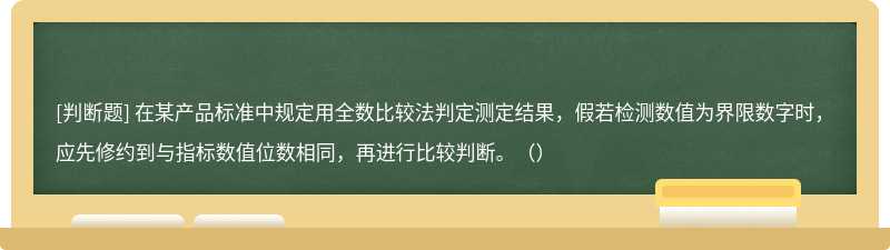 在某产品标准中规定用全数比较法判定测定结果，假若检测数值为界限数字时，应先修约到与指标数值位数相同，再进行比较判断。（）