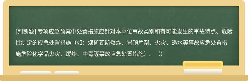 专项应急预案中处置措施应针对本单位事故类别和有可能发生的事故特点、危险性制定的应急处置措施（如：煤矿瓦斯爆炸、冒顶片帮、火灾、透水等事故应急处置措施危险化学品火灾、爆炸、中毒等事故应急处置措施）。（）