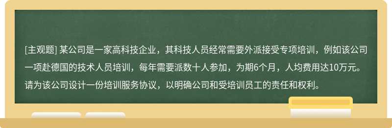 某公司是一家高科技企业，其科技人员经常需要外派接受专项培训，例如该公司一项赴德国的技术人员培训，每年需要派数十人参加，为期6个月，人均费用达10万元。请为该公司设计一份培训服务协议，以明确公司和受培训员工的责任和权利。