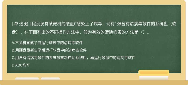 假设发觉某微机的硬盘C感染上了病毒，现有1张含有清病毒软件的系统盘（软盘），在下面列出的不同操作方法中，较为有效的清除病毒的方法是（）。