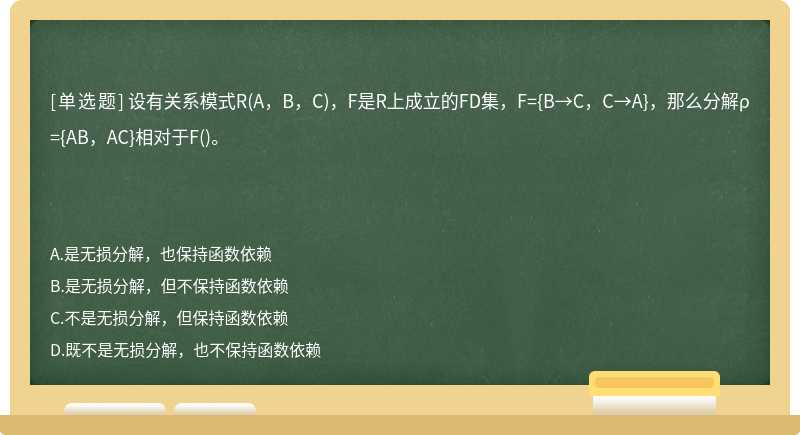 设有关系模式R(A，B，C)，F是R上成立的FD集，F={B→C，C→A}，那么分解ρ={AB，AC}相对于F()。　　