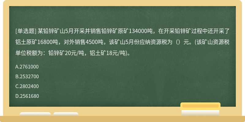 某铅锌矿山5月开采并销售铅锌矿原矿134000吨，在开采铅锌矿过程中还开采了铝土原矿16800吨，对外销售4500吨，该矿山5月份应纳资源税为（）元。(该矿山资源税单位税额为：铅锌矿20元/吨，铝土矿18元/吨)。