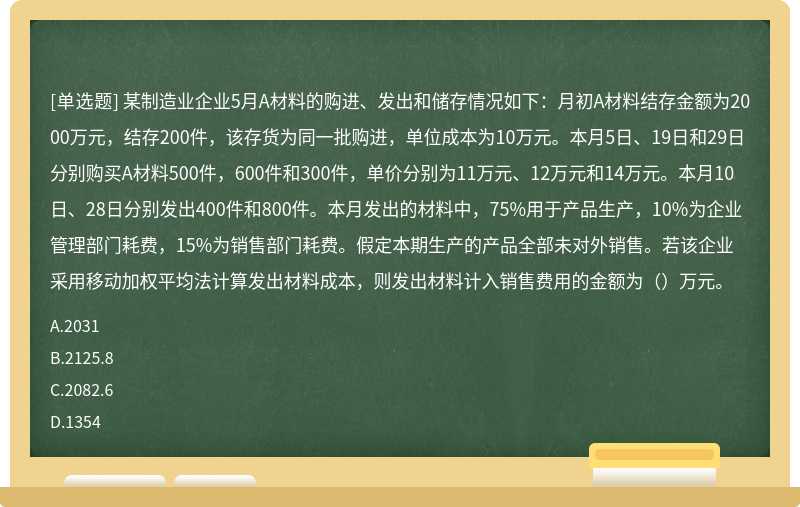 某制造业企业5月A材料的购进、发出和储存情况如下：月初A材料结存金额为2000万元，结存200件，该存货为同一批购进，单位成本为10万元。本月5日、19日和29日分别购买A材料500件，600件和300件，单价分别为11万元、12万元和14万元。本月10日、28日分别发出400件和800件。本月发出的材料中，75%用于产品生产，10%为企业管理部门耗费，15%为销售部门耗费。假定本期生产的产品全部未对外销售。若该企业采用移动加权平均法计算发出材料成本，则发出材料计入销售费用的金额为（）万元。