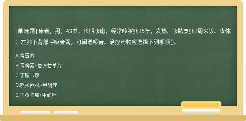 患者，男，43岁，长期咳嗽，经常咳脓痰15年，发热、咳脓臭痰1周来诊。查体：左肺下背部呼吸音弱，可闻湿啰音。治疗药物应选择下列哪项()。