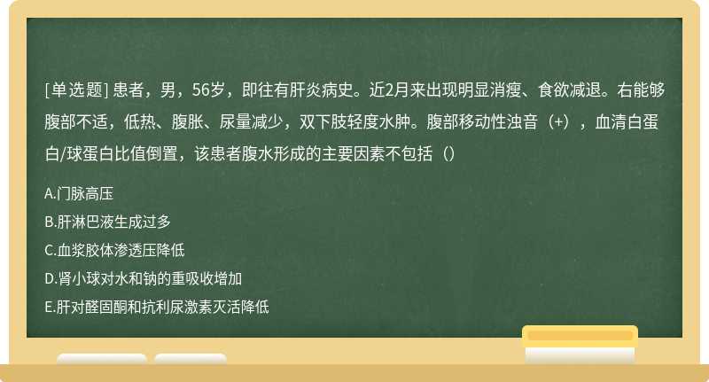 患者，男，56岁，即往有肝炎病史。近2月来出现明显消瘦、食欲减退。右能够腹部不适，低热、腹胀、尿量减少，双下肢轻度水肿。腹部移动性浊音（+），血清白蛋白/球蛋白比值倒置，该患者腹水形成的主要因素不包括（）