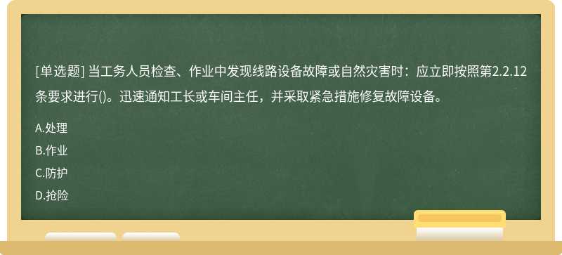 当工务人员检查、作业中发现线路设备故障或自然灾害时：应立即按照第2.2.12条要求进行()。迅速通知工长或车间主任，并采取紧急措施修复故障设备。