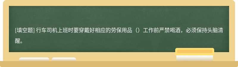 行车司机上班时要穿戴好相应的劳保用品（）工作前严禁喝酒，必须保持头脑清醒。