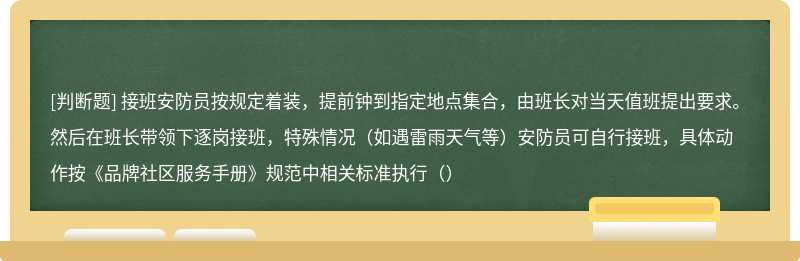 接班安防员按规定着装，提前钟到指定地点集合，由班长对当天值班提出要求。然后在班长带领下逐岗接班，特殊情况（如遇雷雨天气等）安防员可自行接班，具体动作按《品牌社区服务手册》规范中相关标准执行（）