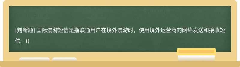 国际漫游短信是指联通用户在境外漫游时，使用境外运营商的网络发送和接收短信。()