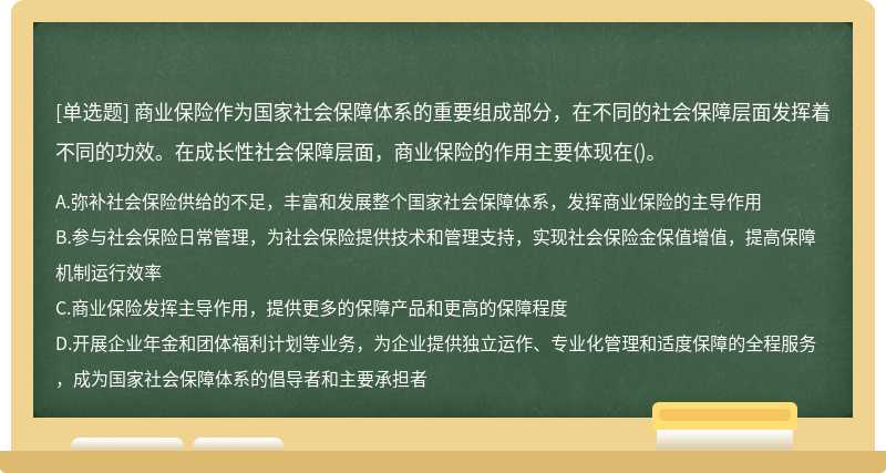 商业保险作为国家社会保障体系的重要组成部分，在不同的社会保障层面发挥着不同的功效。在成长性社会保障层面，商业保险的作用主要体现在()。