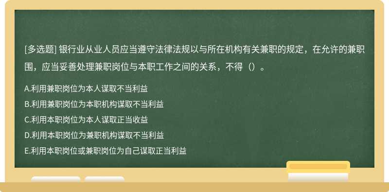 银行业从业人员应当遵守法律法规以与所在机构有关兼职的规定，在允许的兼职围，应当妥善处理兼职岗位与本职工作之间的关系，不得（）。