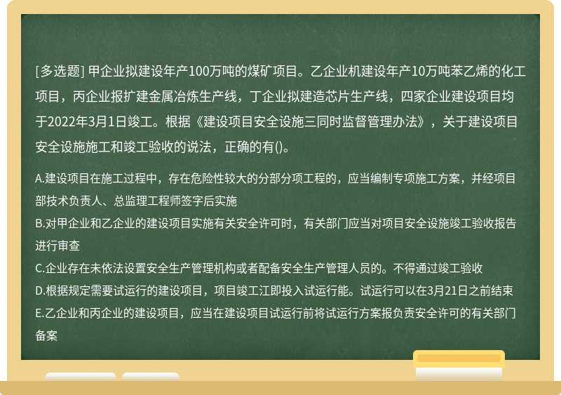 甲企业拟建设年产100万吨的煤矿项目。乙企业机建设年产10万吨苯乙烯的化工项目，丙企业报扩建金属冶炼生产线，丁企业拟建造芯片生产线，四家企业建设项目均于2022年3月1日竣工。根据《建设项目安全设施三同时监督管理办法》，关于建设项目安全设施施工和竣工验收的说法，正确的有()。