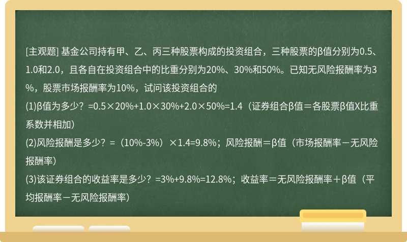 基金公司持有甲、乙、丙三种股票构成的投资组合，三种股票的β值分别为0.5、1.0和2.0，且各自在投资组合中的比重分别为20%、30%和50%。已知无风险报酬率为3%，股票市场报酬率为10%，试问该投资组合的(1)β值为多少？=0.5×20%+1.0×30%+2.0×50%=1.4（证券组合β值＝各股票β值X比重系数并相加）(2)风险报酬是多少？=（10%-3%）×1.4=9.8%；风险报酬＝β值（市场报酬率－无风险报酬率）(3)该证券组合的收益率是多少？=3%+9.8%=12.8%；收益率＝无风险报酬率＋β值（平均报酬率－无风险报酬率）