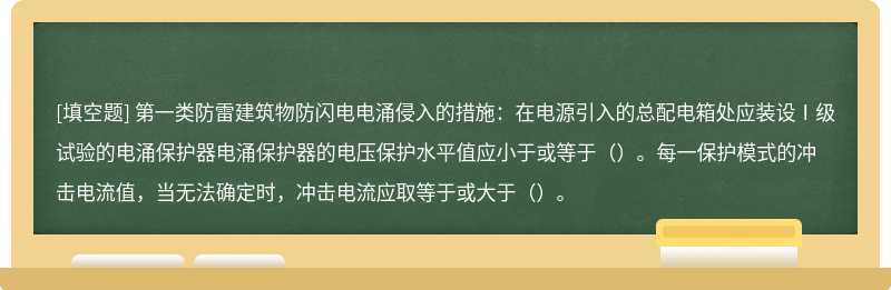 第一类防雷建筑物防闪电电涌侵入的措施：在电源引入的总配电箱处应装设Ⅰ级试验的电涌保护器电涌保护器的电压保护水平值应小于或等于（）。每一保护模式的冲击电流值，当无法确定时，冲击电流应取等于或大于（）。