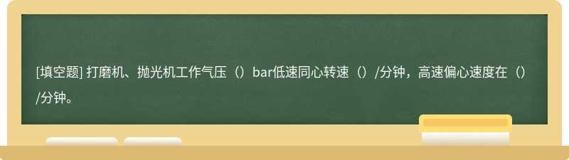 打磨机、抛光机工作气压（）bar低速同心转速（）/分钟，高速偏心速度在（）/分钟。