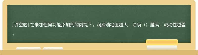 在未加任何功能添加剂的前提下，润滑油粘度越大，油膜（）越高，流动性越差。