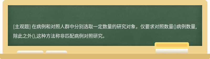 在病例和对照人群中分别选取一定数量的研究对象，仅要求对照数量()病例数量,除此之外(),这种方法称非匹配病例对照研究。