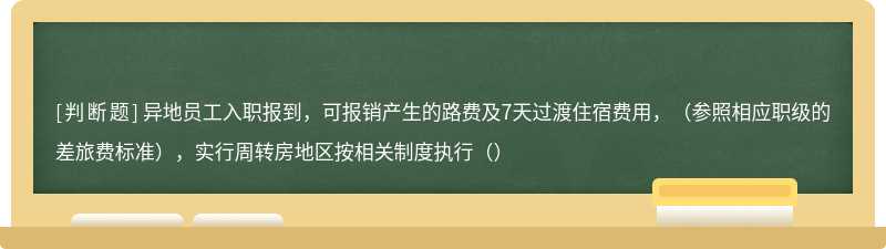 异地员工入职报到，可报销产生的路费及7天过渡住宿费用，（参照相应职级的差旅费标准），实行周转房地区按相关制度执行（）